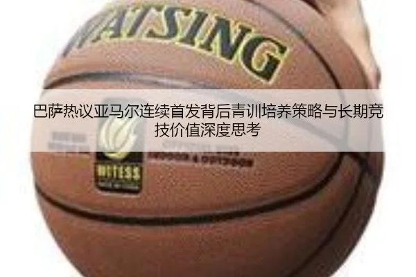 巴萨热议亚马尔连续首发背后青训培养策略与长期竞技价值深度思考
